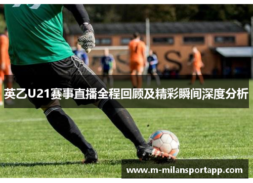 英乙U21赛事直播全程回顾及精彩瞬间深度分析